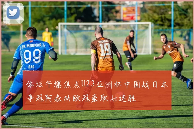 体坛午爆焦点U23亚洲杯中国战日本争冠阿森纳欧冠豪取七连胜